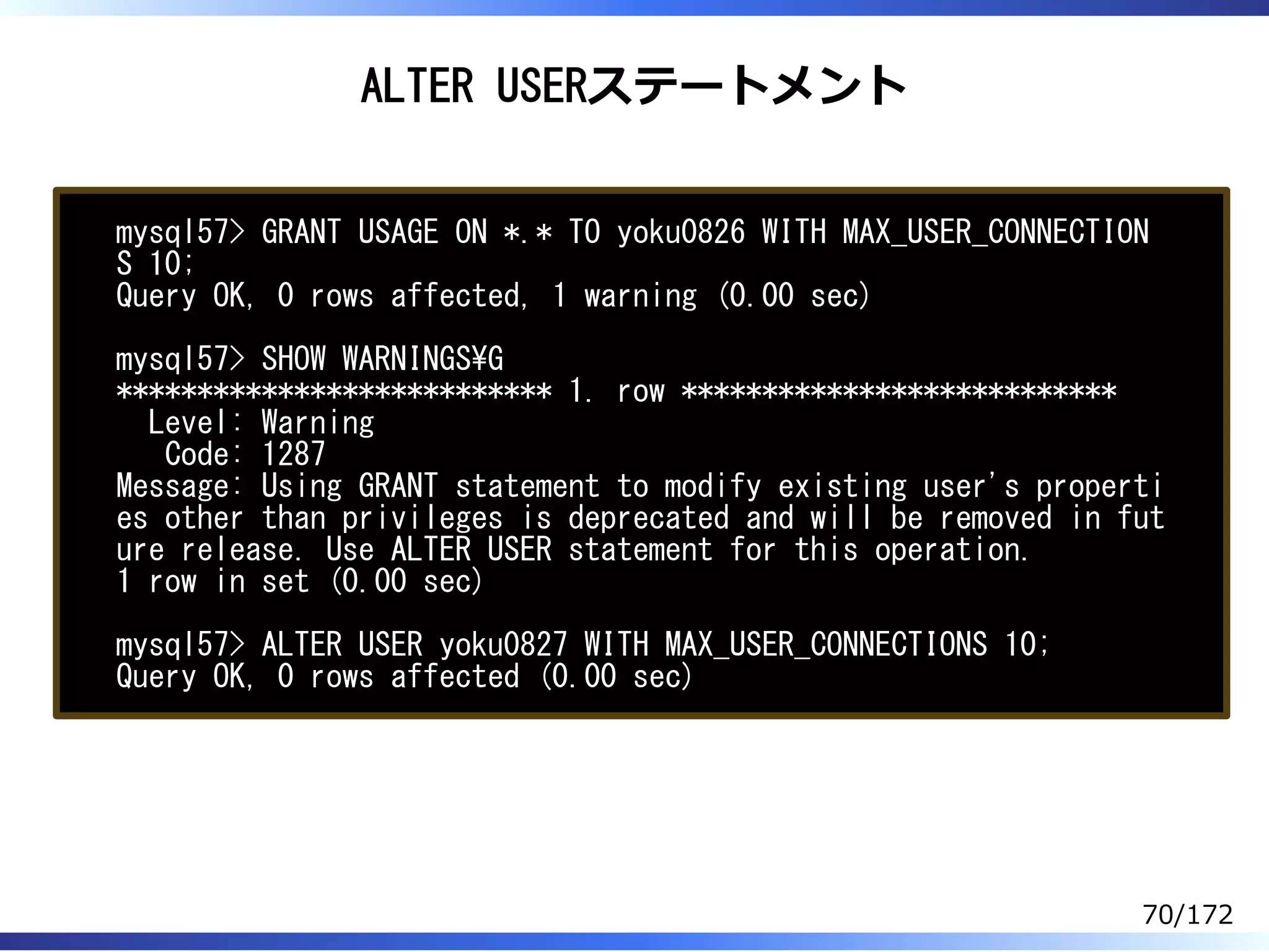 ALTER USERステートメント
mysql57> GRANT USAGE ON *.* TO yoku0826 WITH MAX_USER_CONNECTION
S 10;
Query OK, 0 rows affected, 1 warning (0.00 sec)
mysql57> SHOW WARNINGSG
*************************** 1. row ***************************
Level: Warning
Code: 1287
Message: Using GRANT statement to modify existing user's properti
es other than privileges is deprecated and will be removed in fut
ure release. Use ALTER USER statement for this operation.
1 row in set (0.00 sec)
mysql57> ALTER USER yoku0827 WITH MAX_USER_CONNECTIONS 10;
Query OK, 0 rows affected (0.00 sec)
70/172
 