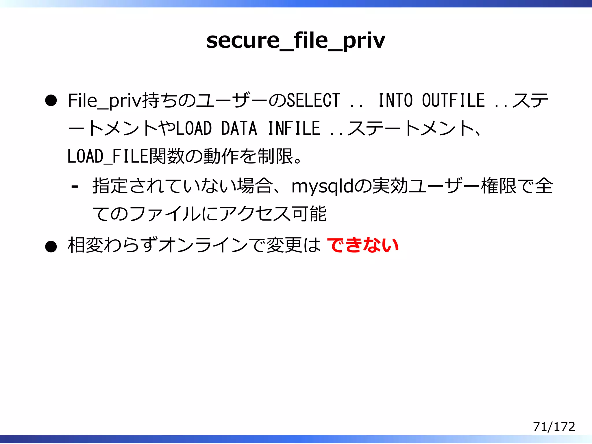 secure̲file̲priv
File̲priv持ちのユーザーのSELECT .. INTO OUTFILE ..ステ
ートメントやLOAD DATA INFILE ..ステートメント、
LOAD_FILE関数の動作を制限。
指定されていない場合、mysqldの実効ユーザー権限で全
てのファイルにアクセス可能
-
相変わらずオンラインで変更は できない
71/172
 
