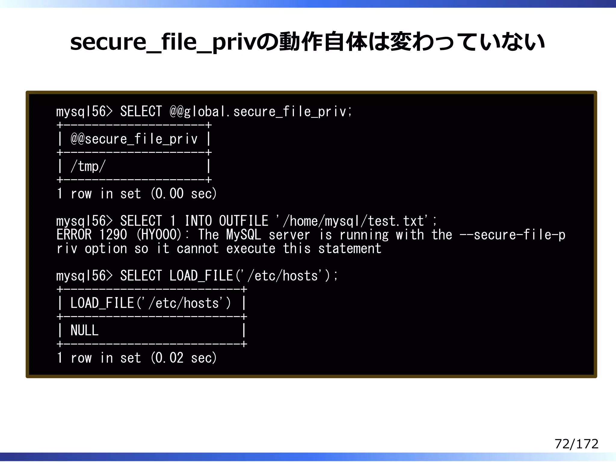 secure̲file̲privの動作⾃体は変わっていない
mysql56> SELECT @@global.secure_file_priv;
+--------------------+
| @@secure_file_priv |
+--------------------+
| /tmp/ |
+--------------------+
1 row in set (0.00 sec)
mysql56> SELECT 1 INTO OUTFILE '/home/mysql/test.txt';
ERROR 1290 (HY000): The MySQL server is running with the --secure-file-p
riv option so it cannot execute this statement
mysql56> SELECT LOAD_FILE('/etc/hosts');
+-------------------------+
| LOAD_FILE('/etc/hosts') |
+-------------------------+
| NULL |
+-------------------------+
1 row in set (0.02 sec)
72/172
 