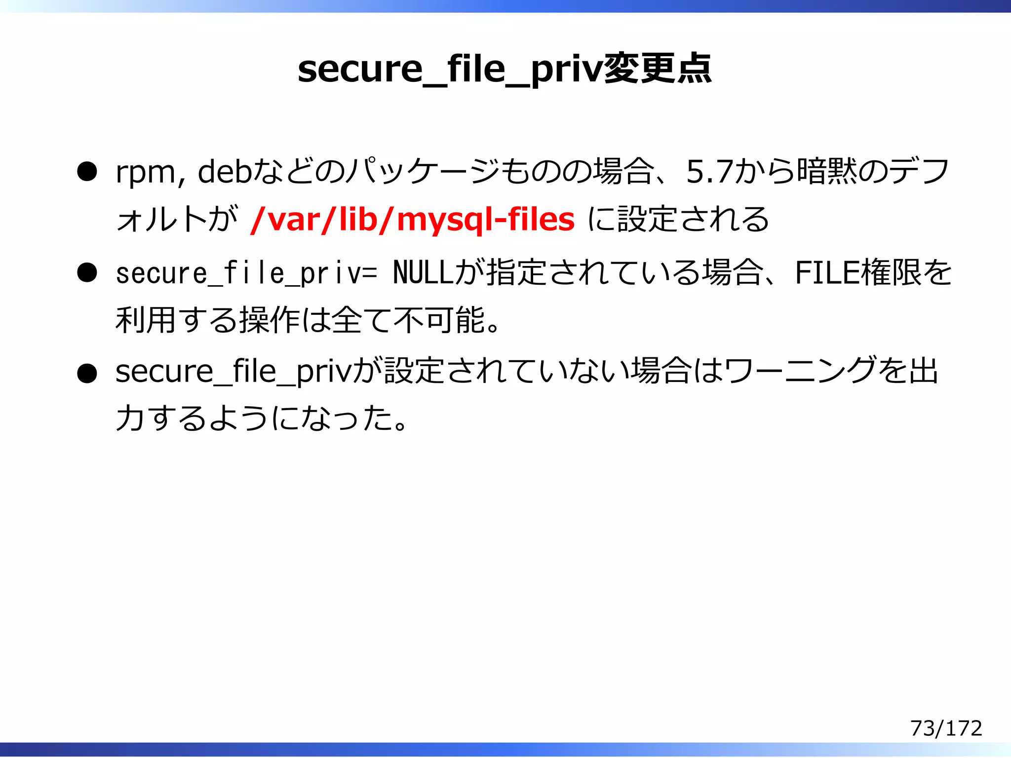 secure̲file̲priv変更点
rpm, debなどのパッケージものの場合、5.7から暗黙のデフ
ォルトが /var/lib/mysql-files に設定される
secure_file_priv= NULLが指定されている場合、FILE権限を
利⽤する操作は全て不可能。
secure̲file̲privが設定されていない場合はワーニングを出
⼒するようになった。
73/172
 