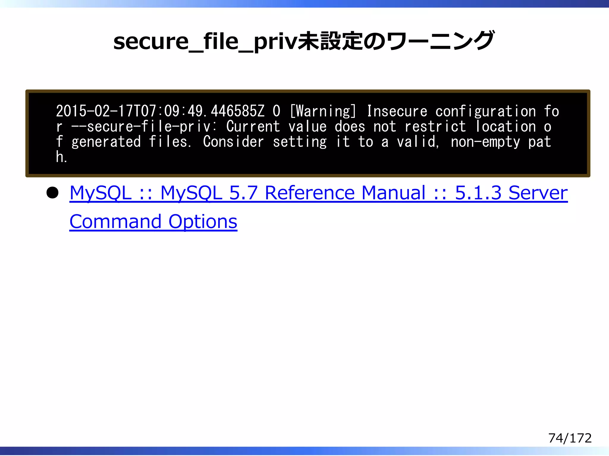 secure̲file̲priv未設定のワーニング
2015-02-17T07:09:49.446585Z 0 [Warning] Insecure configuration fo
r --secure-file-priv: Current value does not restrict location o
f generated files. Consider setting it to a valid, non-empty pat
h.
MySQL :: MySQL 5.7 Reference Manual :: 5.1.3 Server
Command Options
74/172
 