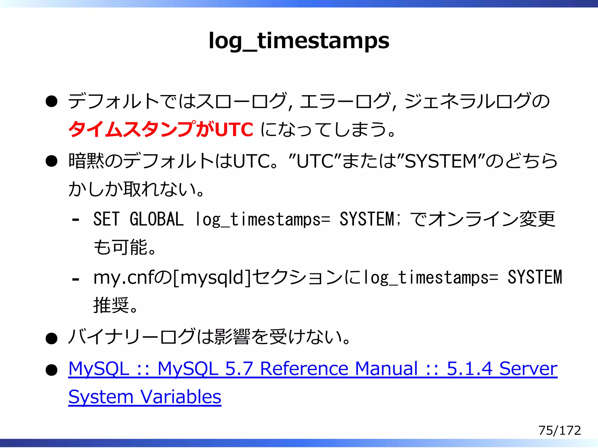 log̲timestamps
デフォルトではスローログ, エラーログ, ジェネラルログの
タイムスタンプがUTC になってしまう。
暗黙のデフォルトはUTC。”UTC”または”SYSTEM”のどちら
かしか取れない。
SET GLOBAL log_timestamps= SYSTEM; でオンライン変更
も可能。
-
my.cnfの[mysqld]セクションにlog_timestamps= SYSTEM
推奨。
-
バイナリーログは影響を受けない。
MySQL :: MySQL 5.7 Reference Manual :: 5.1.4 Server
System Variables
75/172
 