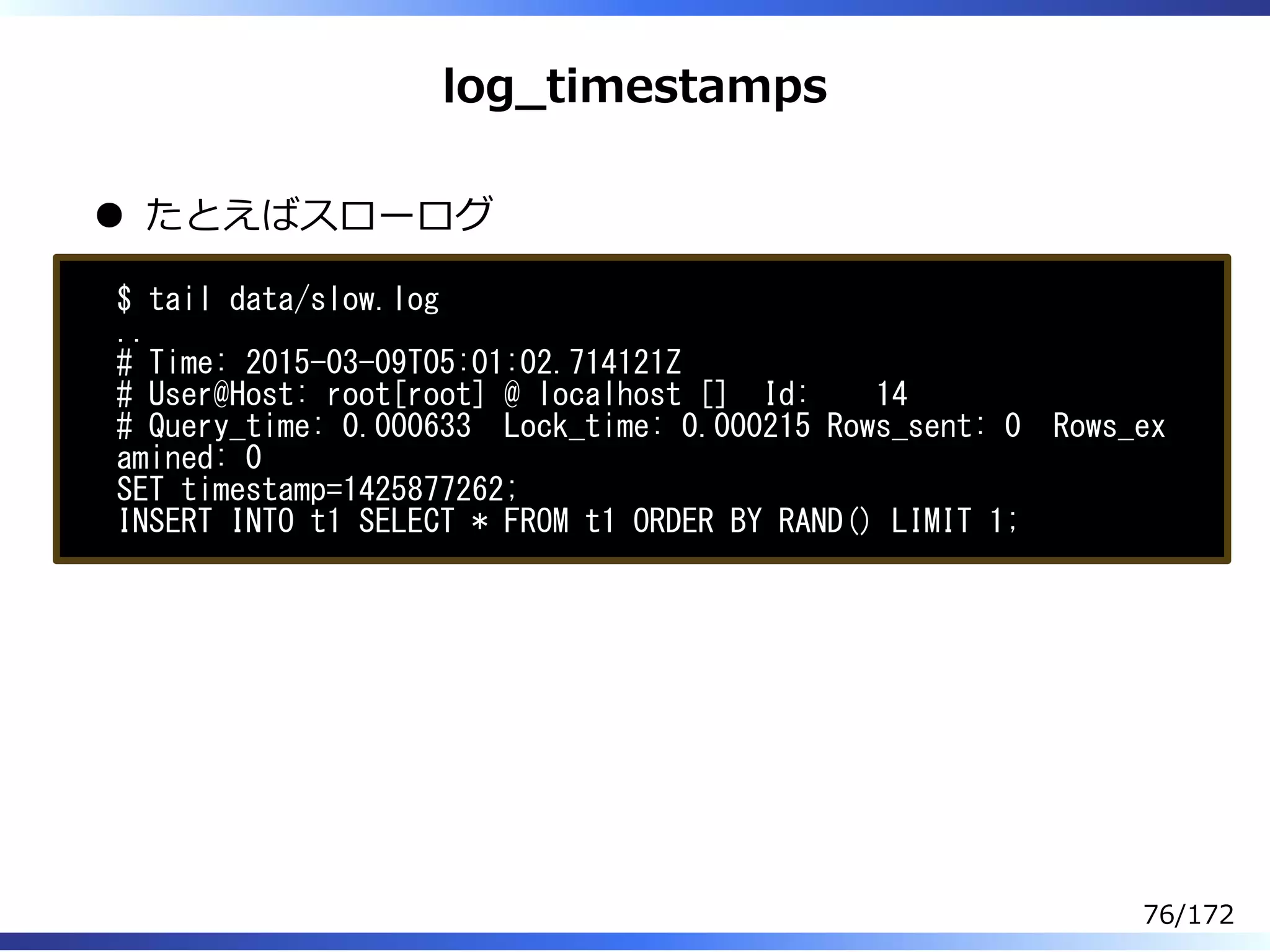 log̲timestamps
たとえばスローログ
$ tail data/slow.log
..
# Time: 2015-03-09T05:01:02.714121Z
# User@Host: root[root] @ localhost [] Id: 14
# Query_time: 0.000633 Lock_time: 0.000215 Rows_sent: 0 Rows_ex
amined: 0
SET timestamp=1425877262;
INSERT INTO t1 SELECT * FROM t1 ORDER BY RAND() LIMIT 1;
76/172
 
