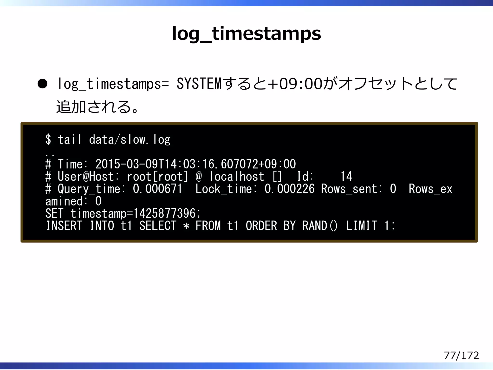 log̲timestamps
log_timestamps= SYSTEMすると+09:00がオフセットとして
追加される。
$ tail data/slow.log
..
# Time: 2015-03-09T14:03:16.607072+09:00
# User@Host: root[root] @ localhost [] Id: 14
# Query_time: 0.000671 Lock_time: 0.000226 Rows_sent: 0 Rows_ex
amined: 0
SET timestamp=1425877396;
INSERT INTO t1 SELECT * FROM t1 ORDER BY RAND() LIMIT 1;
77/172
 