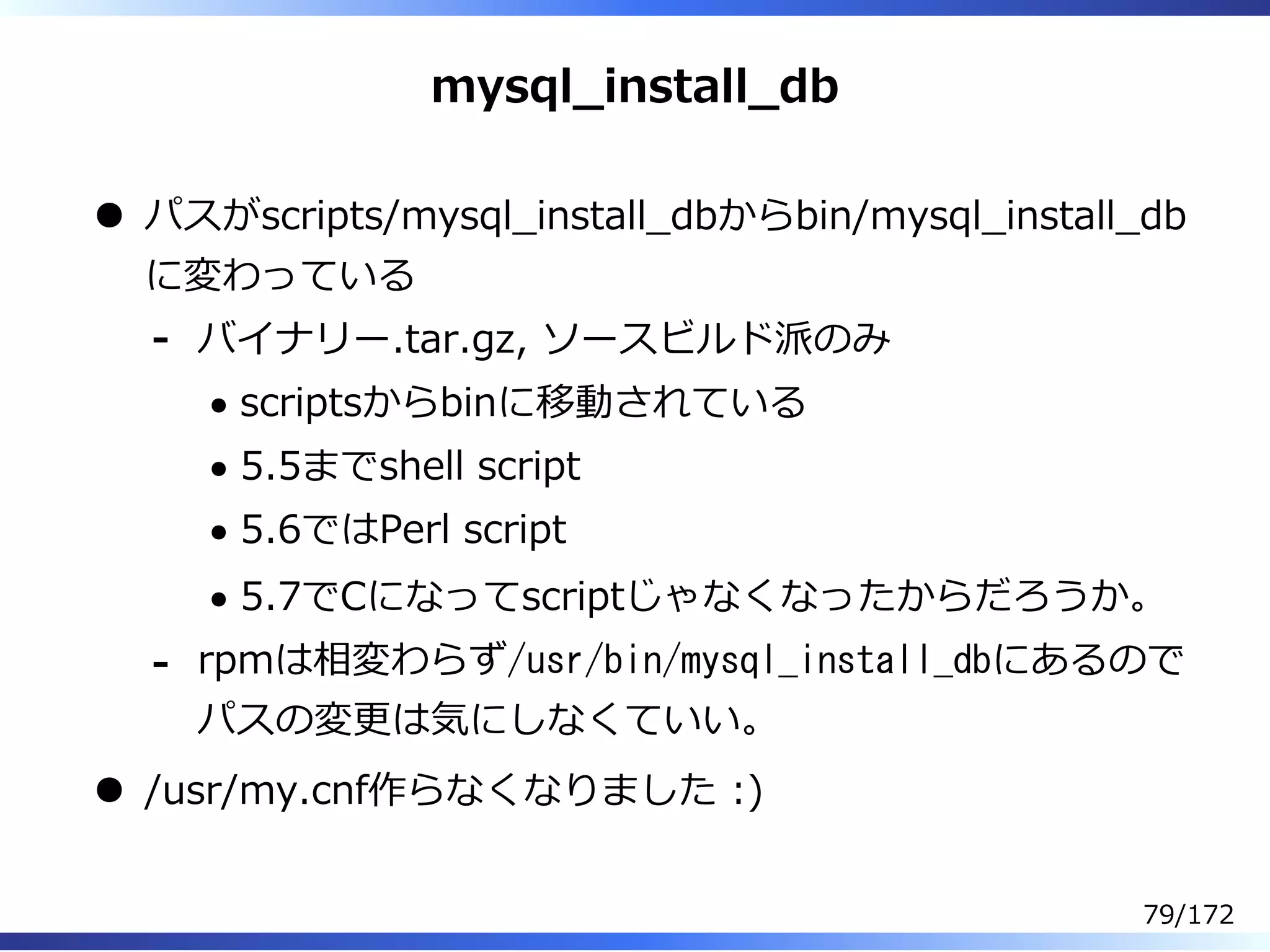 mysql̲install̲db
パスがscripts/mysql̲install̲dbからbin/mysql̲install̲db
に変わっている
バイナリー.tar.gz, ソースビルド派のみ
scriptsからbinに移動されている
5.5までshell script
5.6ではPerl script
5.7でCになってscriptじゃなくなったからだろうか。
-
rpmは相変わらず/usr/bin/mysql_install_dbにあるので
パスの変更は気にしなくていい。
-
/usr/my.cnf作らなくなりました :)
79/172
 