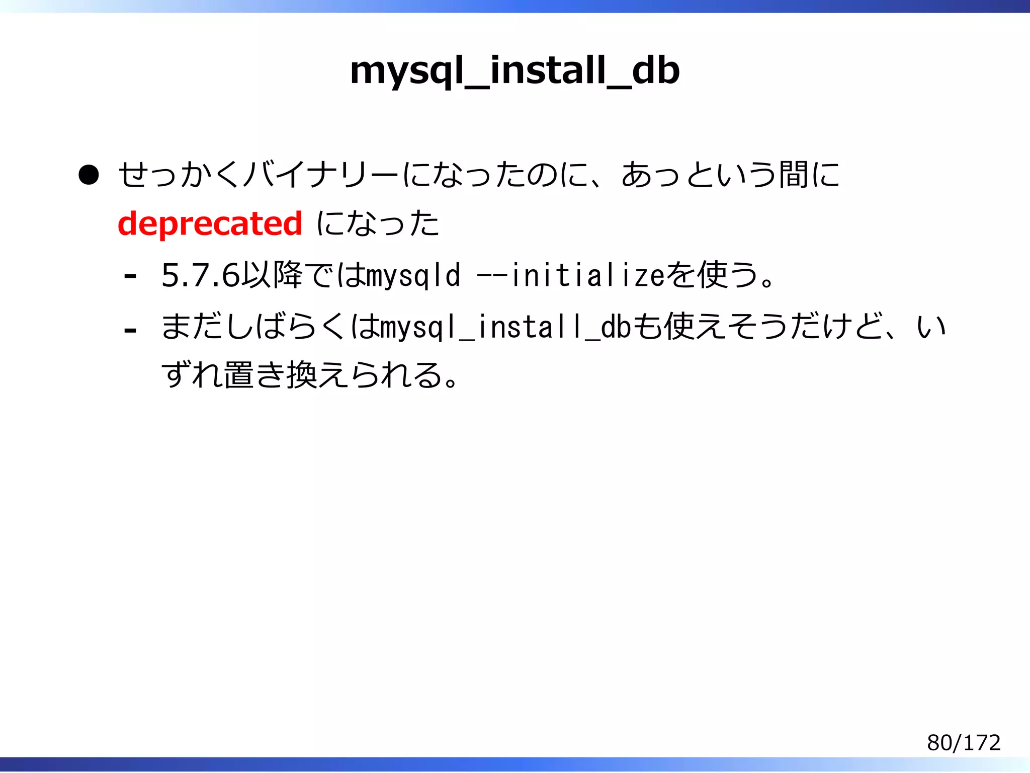 mysql̲install̲db
せっかくバイナリーになったのに、あっという間に
deprecated になった
5.7.6以降ではmysqld --initializeを使う。-
まだしばらくはmysql_install_dbも使えそうだけど、い
ずれ置き換えられる。
-
80/172
 