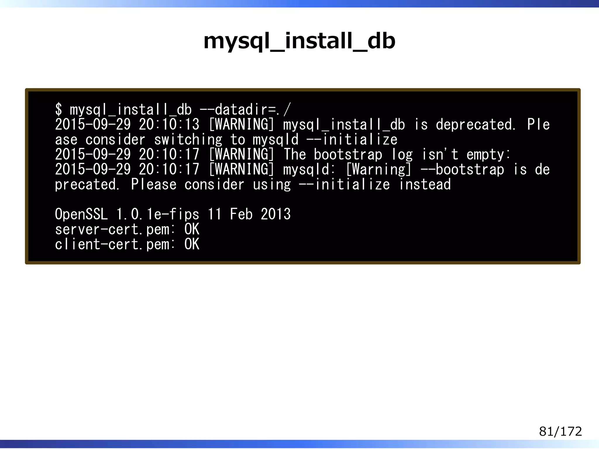 mysql̲install̲db
$ mysql_install_db --datadir=./
2015-09-29 20:10:13 [WARNING] mysql_install_db is deprecated. Ple
ase consider switching to mysqld --initialize
2015-09-29 20:10:17 [WARNING] The bootstrap log isn't empty:
2015-09-29 20:10:17 [WARNING] mysqld: [Warning] --bootstrap is de
precated. Please consider using --initialize instead
OpenSSL 1.0.1e-fips 11 Feb 2013
server-cert.pem: OK
client-cert.pem: OK
81/172
 