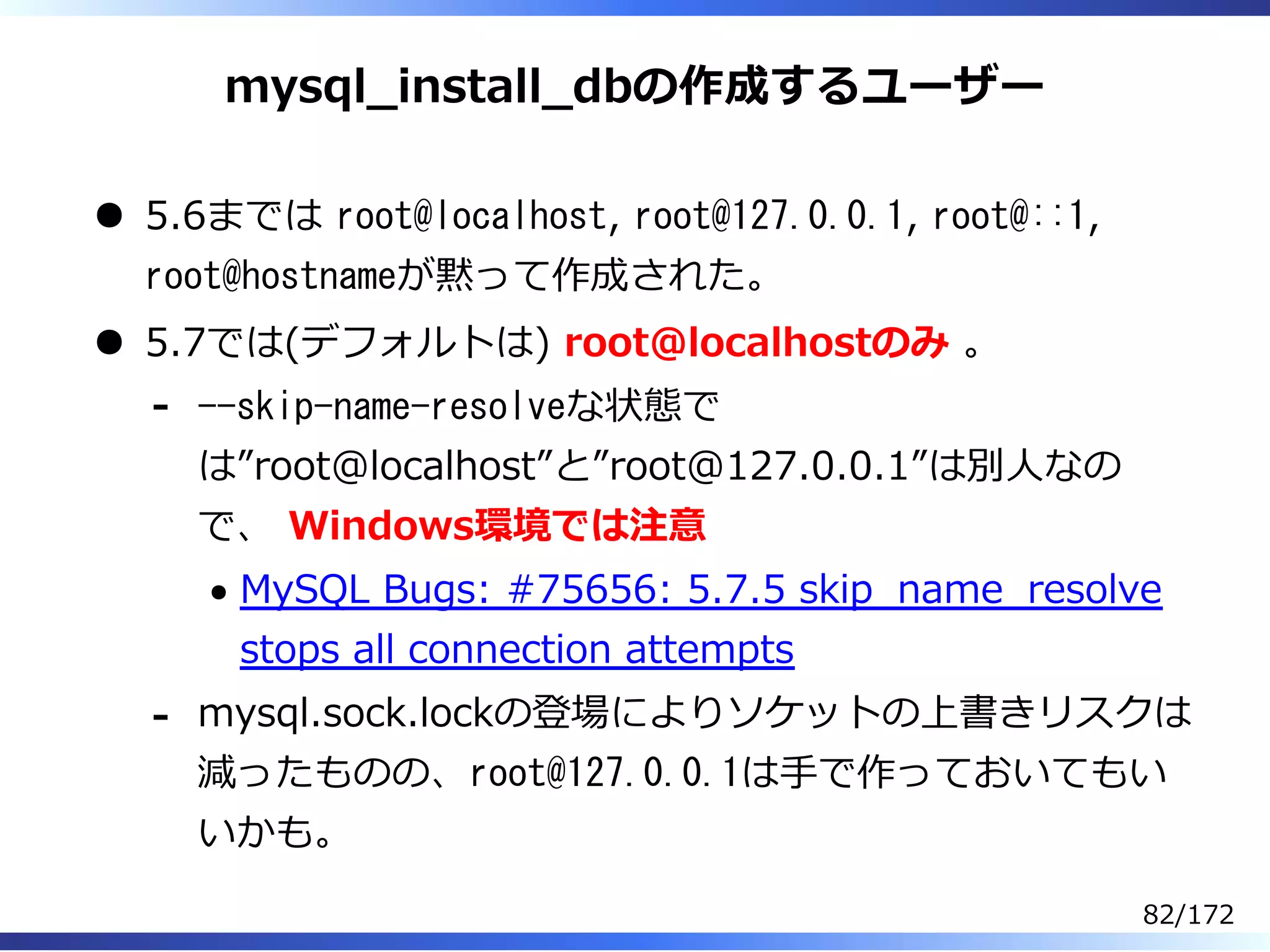 mysql̲install̲dbの作成するユーザー
5.6までは root@localhost, root@127.0.0.1, root@::1,
root@hostnameが黙って作成された。
5.7では(デフォルトは) root@localhostのみ 。
--skip-name-resolveな状態で
は”root@localhost”と”root@127.0.0.1”は別⼈なの
で、 Windows環境では注意
MySQL Bugs: #75656: 5.7.5 skip̲name̲resolve
stops all connection attempts
-
mysql.sock.lockの登場によりソケットの上書きリスクは
減ったものの、root@127.0.0.1は⼿で作っておいてもい
いかも。
-
82/172
 