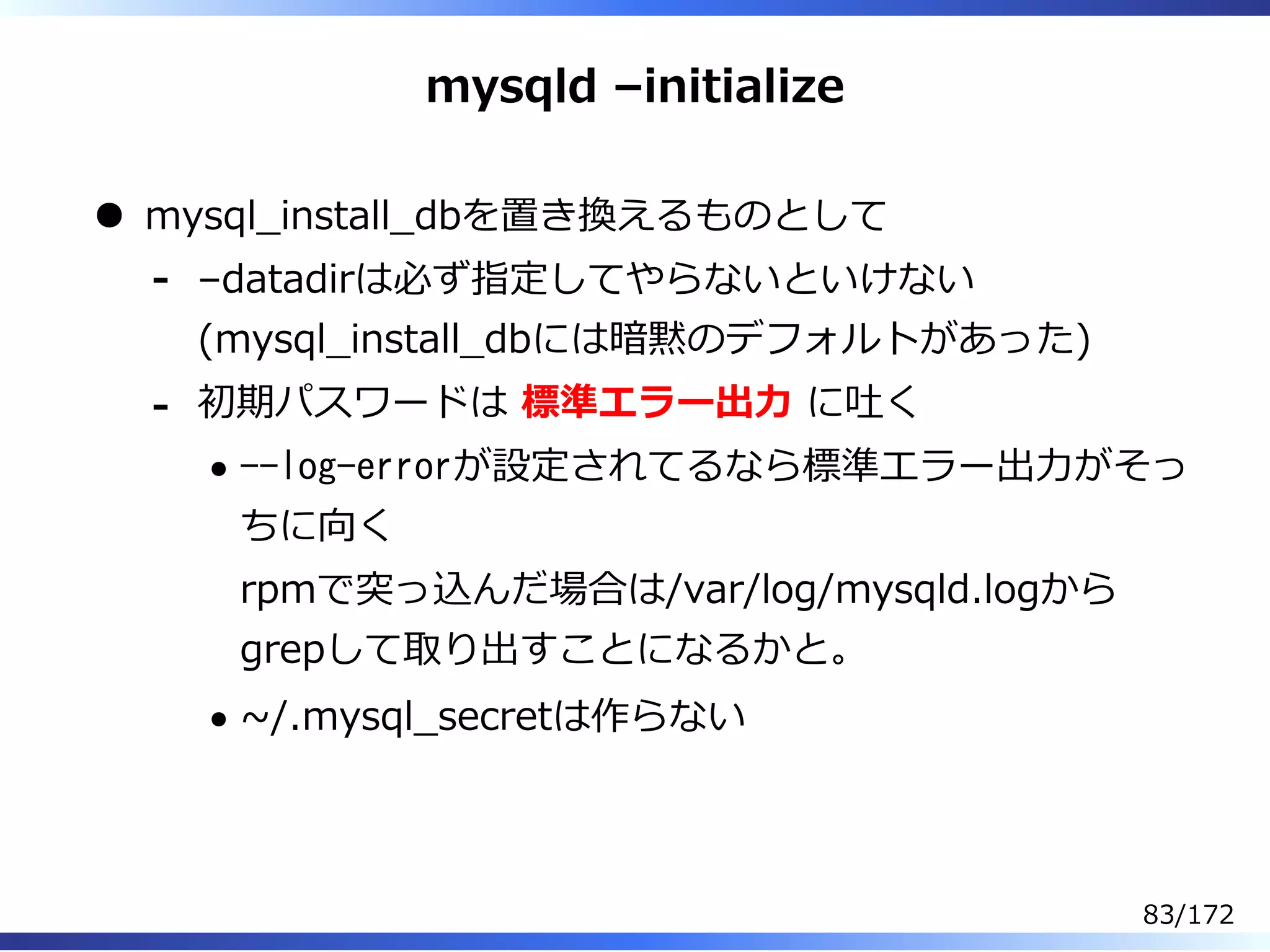 mysqld –initialize
mysql̲install̲dbを置き換えるものとして
–datadirは必ず指定してやらないといけない
(mysql̲install̲dbには暗黙のデフォルトがあった)
-
初期パスワードは 標準エラー出⼒ に吐く
--log-errorが設定されてるなら標準エラー出⼒がそっ
ちに向く
rpmで突っ込んだ場合は/var/log/mysqld.logから
grepして取り出すことになるかと。
~/.mysql̲secretは作らない
-
83/172
 