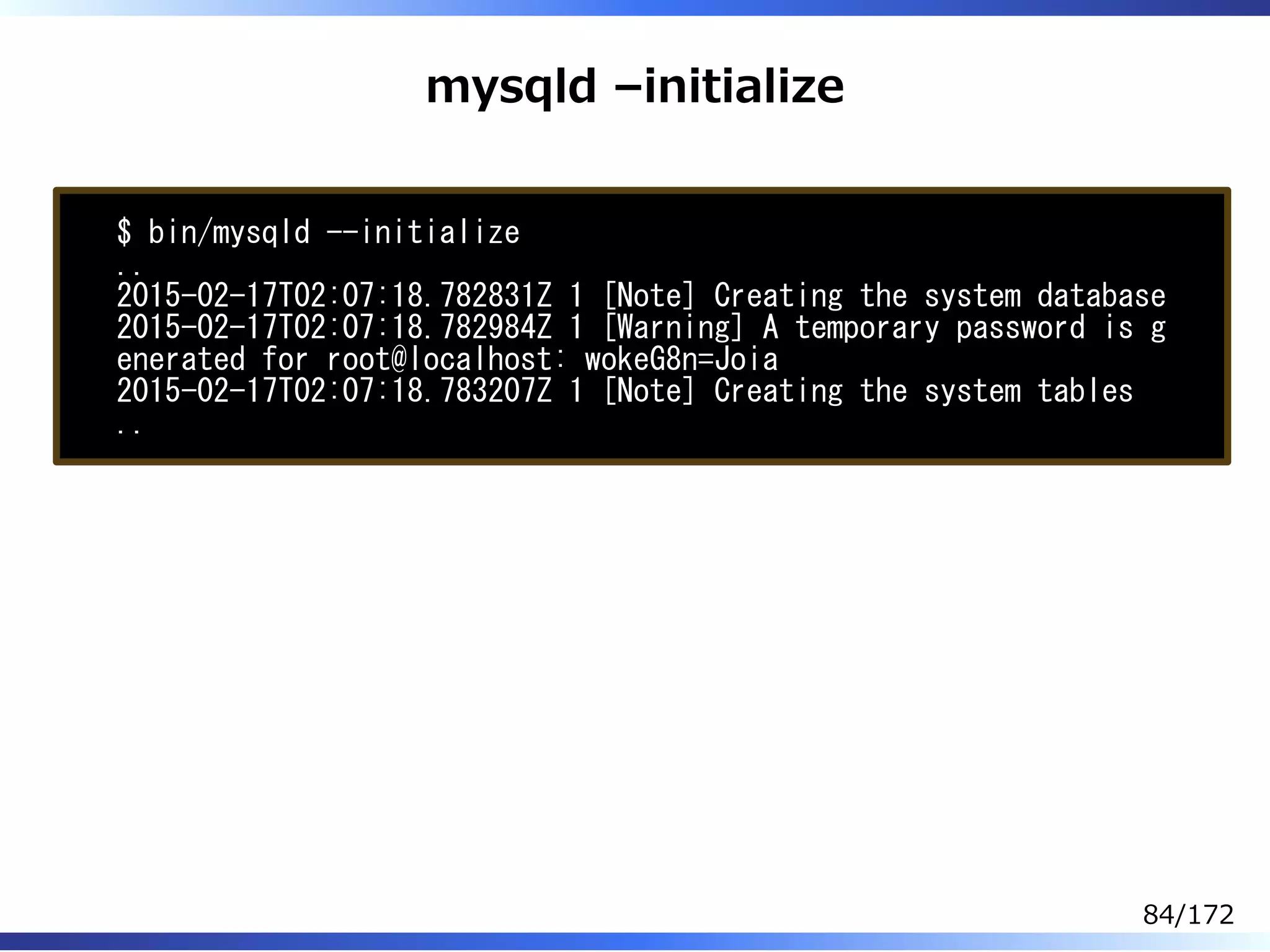 mysqld –initialize
$ bin/mysqld --initialize
..
2015-02-17T02:07:18.782831Z 1 [Note] Creating the system database
2015-02-17T02:07:18.782984Z 1 [Warning] A temporary password is g
enerated for root@localhost: wokeG8n=Joia
2015-02-17T02:07:18.783207Z 1 [Note] Creating the system tables
..
84/172
 