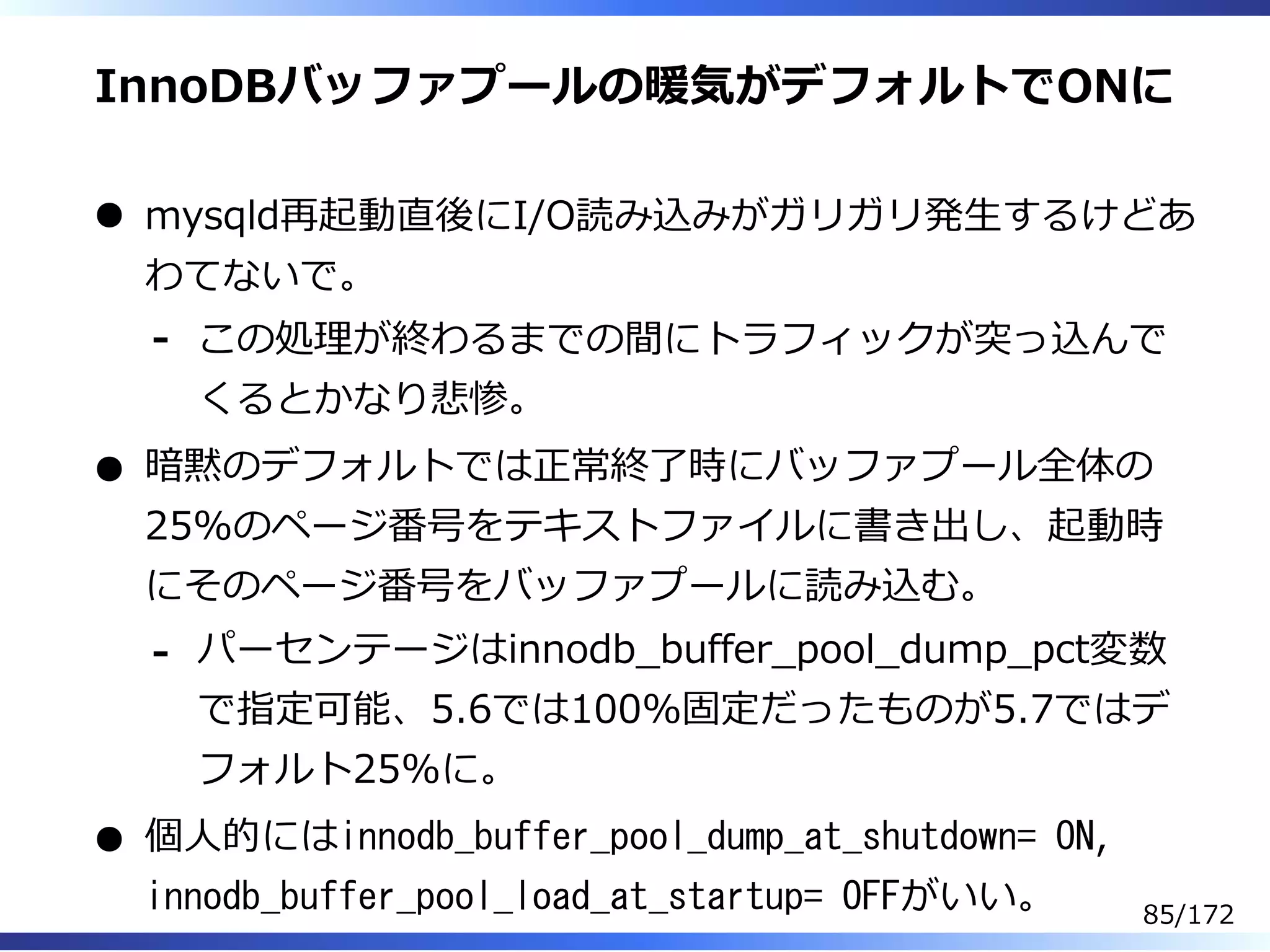 InnoDBバッファプールの暖気がデフォルトでONに
mysqld再起動直後にI/O読み込みがガリガリ発⽣するけどあ
わてないで。
この処理が終わるまでの間にトラフィックが突っ込んで
くるとかなり悲惨。
-
暗黙のデフォルトでは正常終了時にバッファプール全体の
25%のページ番号をテキストファイルに書き出し、起動時
にそのページ番号をバッファプールに読み込む。
パーセンテージはinnodb̲buffer̲pool̲dump̲pct変数
で指定可能、5.6では100%固定だったものが5.7ではデ
フォルト25%に。
-
個⼈的にはinnodb_buffer_pool_dump_at_shutdown= ON,
innodb_buffer_pool_load_at_startup= OFFがいい。 85/172
 