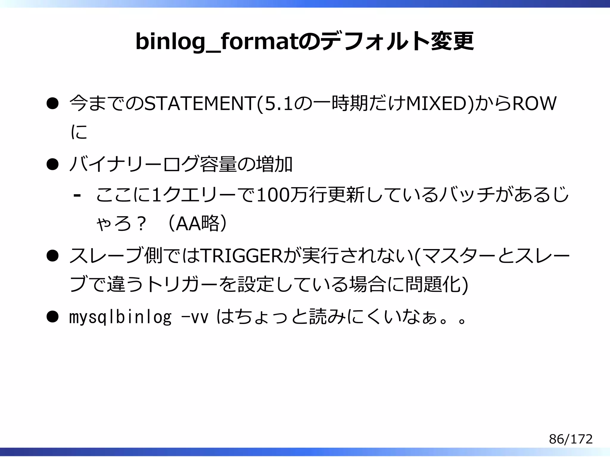 binlog̲formatのデフォルト変更
今までのSTATEMENT(5.1の⼀時期だけMIXED)からROW
に
バイナリーログ容量の増加
ここに1クエリーで100万⾏更新しているバッチがあるじ
ゃろ︖ （AA略）
-
スレーブ側ではTRIGGERが実⾏されない(マスターとスレー
ブで違うトリガーを設定している場合に問題化)
mysqlbinlog -vv はちょっと読みにくいなぁ。。
86/172
 