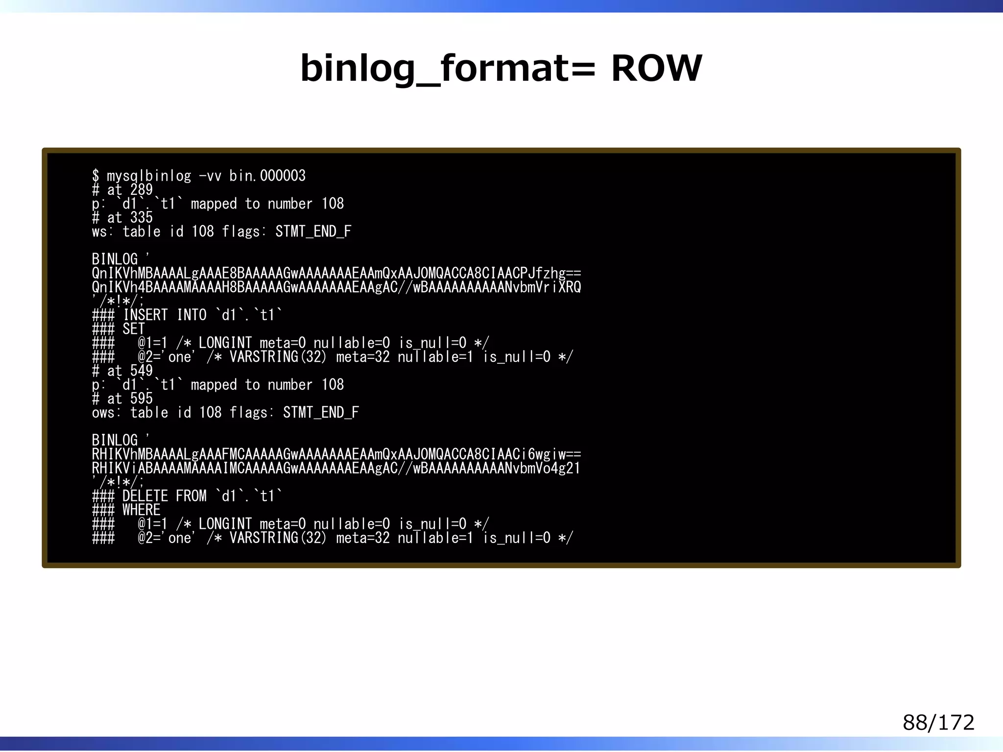 binlog̲format= ROW
$ mysqlbinlog -vv bin.000003
# at 289
p: `d1`.`t1` mapped to number 108
# at 335
ws: table id 108 flags: STMT_END_F
BINLOG '
QnIKVhMBAAAALgAAAE8BAAAAAGwAAAAAAAEAAmQxAAJ0MQACCA8CIAACPJfzhg==
QnIKVh4BAAAAMAAAAH8BAAAAAGwAAAAAAAEAAgAC//wBAAAAAAAAAANvbmVriXRQ
'/*!*/;
### INSERT INTO `d1`.`t1`
### SET
### @1=1 /* LONGINT meta=0 nullable=0 is_null=0 */
### @2='one' /* VARSTRING(32) meta=32 nullable=1 is_null=0 */
# at 549
p: `d1`.`t1` mapped to number 108
# at 595
ows: table id 108 flags: STMT_END_F
BINLOG '
RHIKVhMBAAAALgAAAFMCAAAAAGwAAAAAAAEAAmQxAAJ0MQACCA8CIAACi6wgiw==
RHIKViABAAAAMAAAAIMCAAAAAGwAAAAAAAEAAgAC//wBAAAAAAAAAANvbmVo4g21
'/*!*/;
### DELETE FROM `d1`.`t1`
### WHERE
### @1=1 /* LONGINT meta=0 nullable=0 is_null=0 */
### @2='one' /* VARSTRING(32) meta=32 nullable=1 is_null=0 */
88/172
 