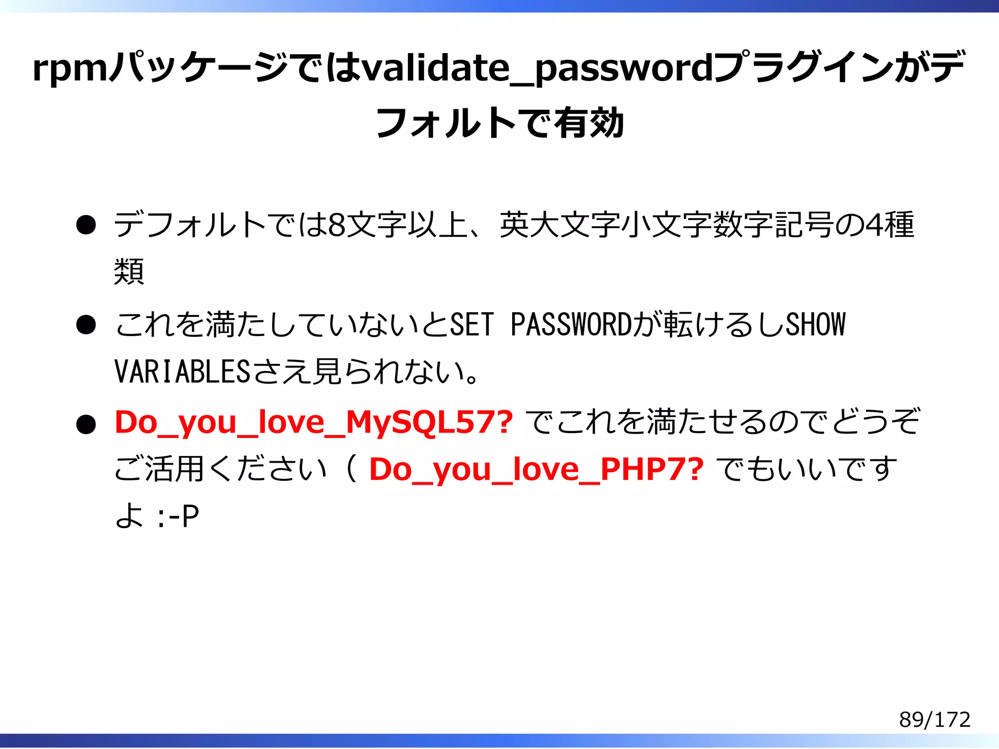 rpmパッケージではvalidate̲passwordプラグインがデ
フォルトで有効
デフォルトでは8⽂字以上、英⼤⽂字⼩⽂字数字記号の4種
類
これを満たしていないとSET PASSWORDが転けるしSHOW
VARIABLESさえ⾒られない。
Do̲you̲love̲MySQL57? でこれを満たせるのでどうぞ
ご活⽤ください（ Do̲you̲love̲PHP7? でもいいです
よ :-P
89/172
 