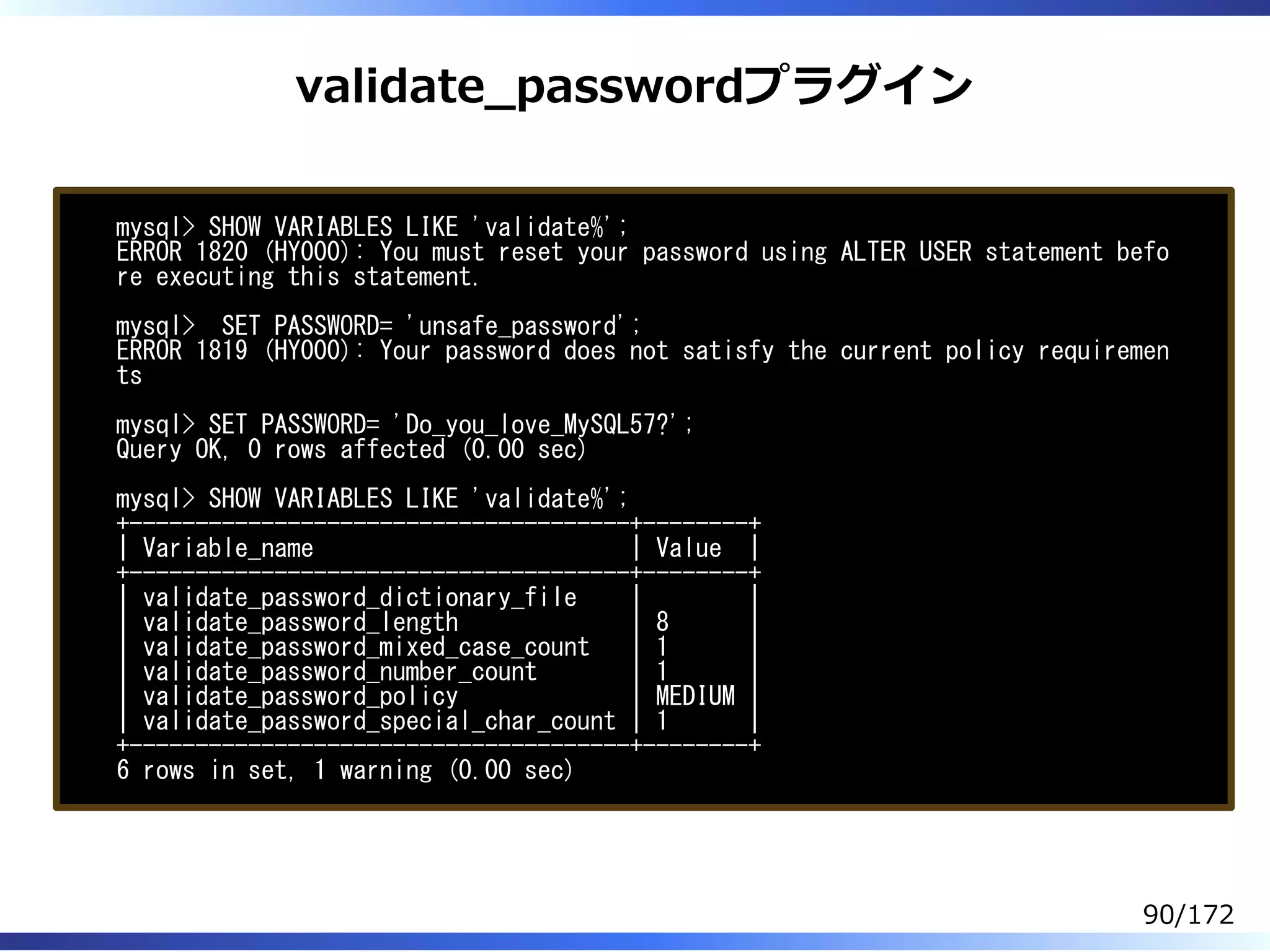 validate̲passwordプラグイン
mysql> SHOW VARIABLES LIKE 'validate%';
ERROR 1820 (HY000): You must reset your password using ALTER USER statement befo
re executing this statement.
mysql> SET PASSWORD= 'unsafe_password';
ERROR 1819 (HY000): Your password does not satisfy the current policy requiremen
ts
mysql> SET PASSWORD= 'Do_you_love_MySQL57?';
Query OK, 0 rows affected (0.00 sec)
mysql> SHOW VARIABLES LIKE 'validate%';
+--------------------------------------+--------+
| Variable_name | Value |
+--------------------------------------+--------+
| validate_password_dictionary_file | |
| validate_password_length | 8 |
| validate_password_mixed_case_count | 1 |
| validate_password_number_count | 1 |
| validate_password_policy | MEDIUM |
| validate_password_special_char_count | 1 |
+--------------------------------------+--------+
6 rows in set, 1 warning (0.00 sec)
90/172
 