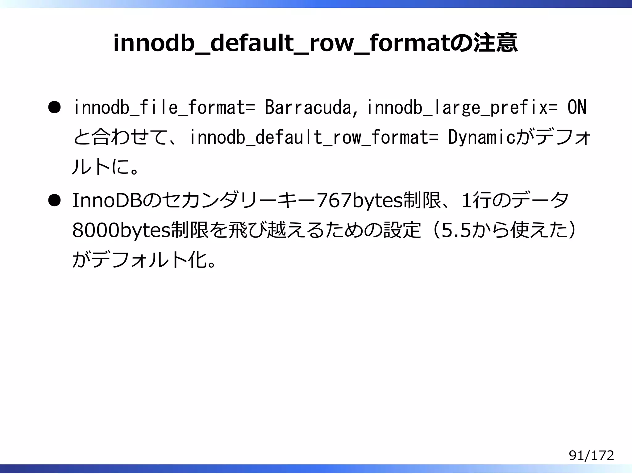 innodb̲default̲row̲formatの注意
innodb_file_format= Barracuda, innodb_large_prefix= ON
と合わせて、innodb_default_row_format= Dynamicがデフォ
ルトに。
InnoDBのセカンダリーキー767bytes制限、1⾏のデータ
8000bytes制限を⾶び越えるための設定（5.5から使えた）
がデフォルト化。
91/172
 