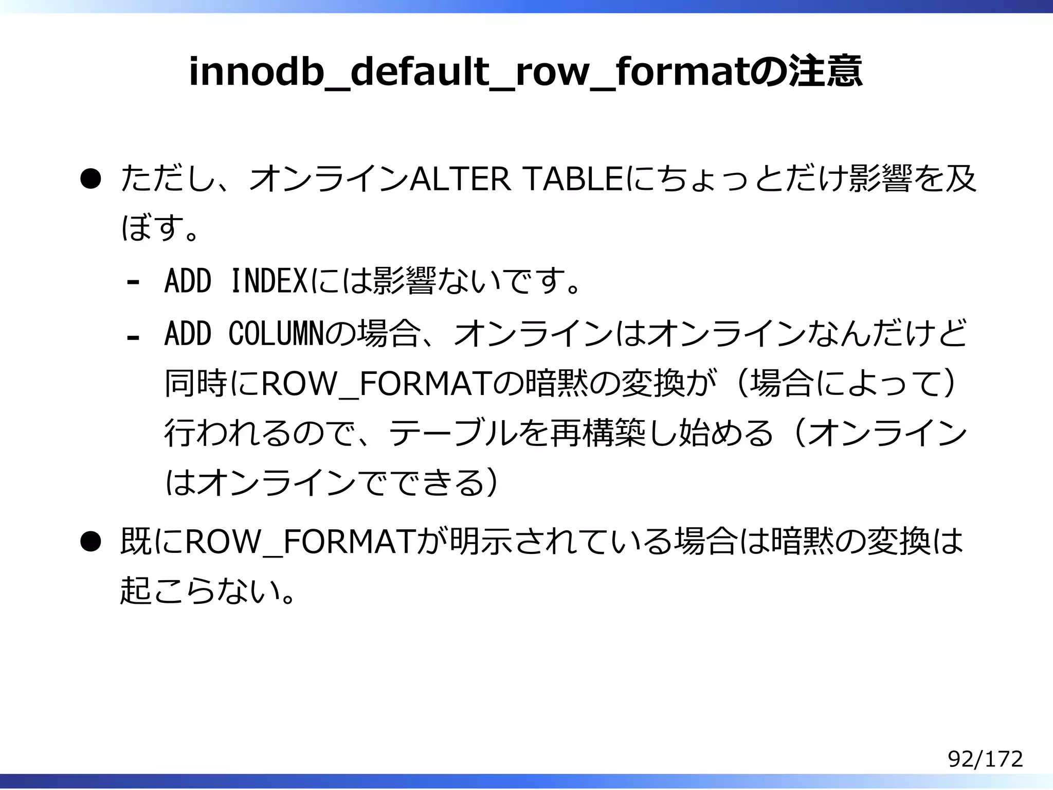 innodb̲default̲row̲formatの注意
ただし、オンラインALTER TABLEにちょっとだけ影響を及
ぼす。
ADD INDEXには影響ないです。-
ADD COLUMNの場合、オンラインはオンラインなんだけど
同時にROW̲FORMATの暗黙の変換が（場合によって）
⾏われるので、テーブルを再構築し始める（オンライン
はオンラインでできる）
-
既にROW̲FORMATが明⽰されている場合は暗黙の変換は
起こらない。
92/172
 