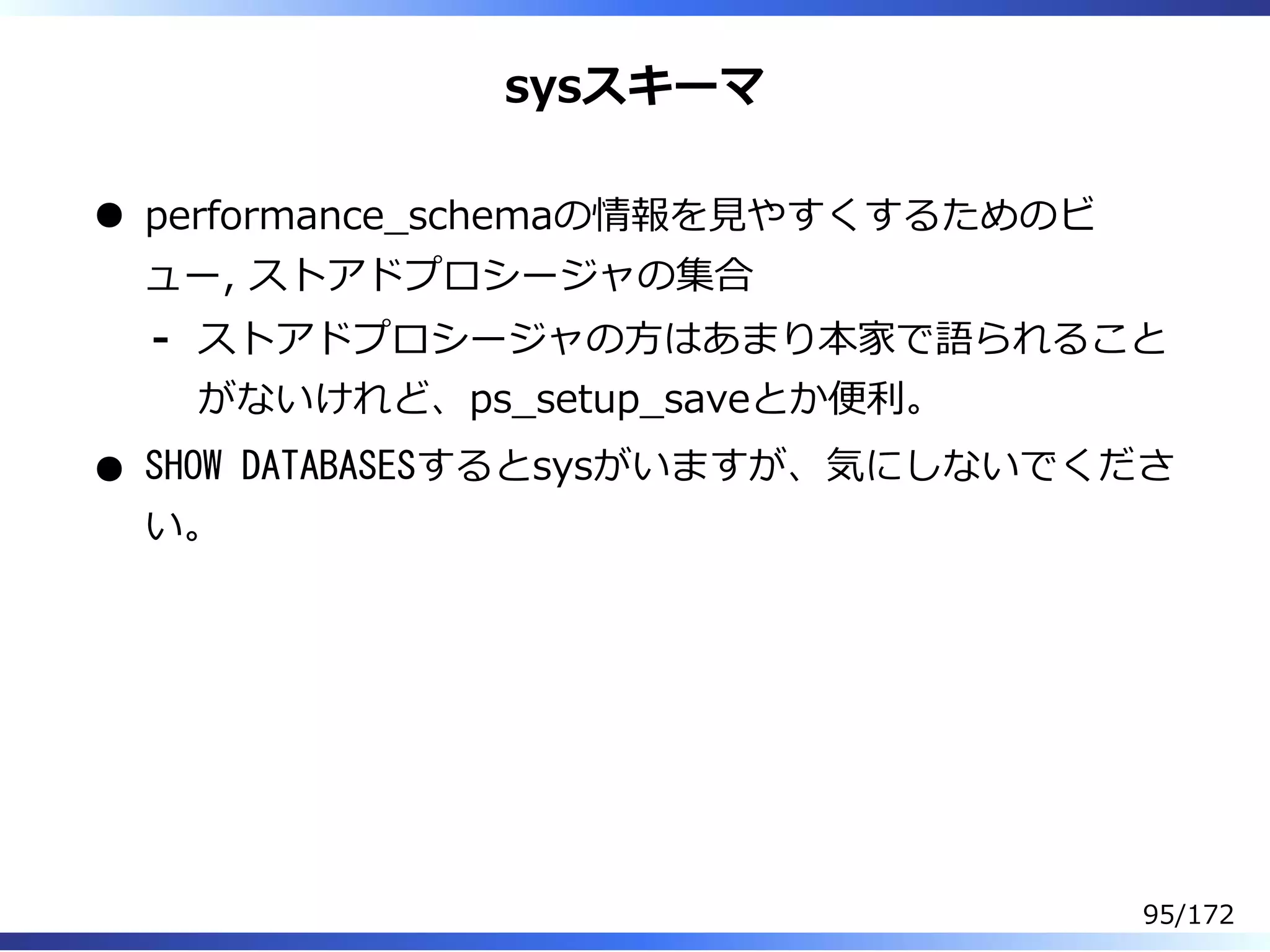 sysスキーマ
performance̲schemaの情報を⾒やすくするためのビ
ュー, ストアドプロシージャの集合
ストアドプロシージャの⽅はあまり本家で語られること
がないけれど、ps̲setup̲saveとか便利。
-
SHOW DATABASESするとsysがいますが、気にしないでくださ
い。
95/172
 