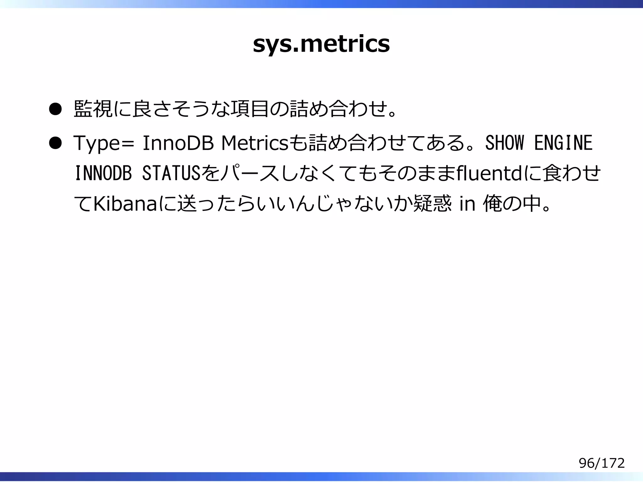 sys.metrics
監視に良さそうな項目の詰め合わせ。
Type= InnoDB Metricsも詰め合わせてある。SHOW ENGINE
INNODB STATUSをパースしなくてもそのままfluentdに⾷わせ
てKibanaに送ったらいいんじゃないか疑惑 in 俺の中。
96/172
 
