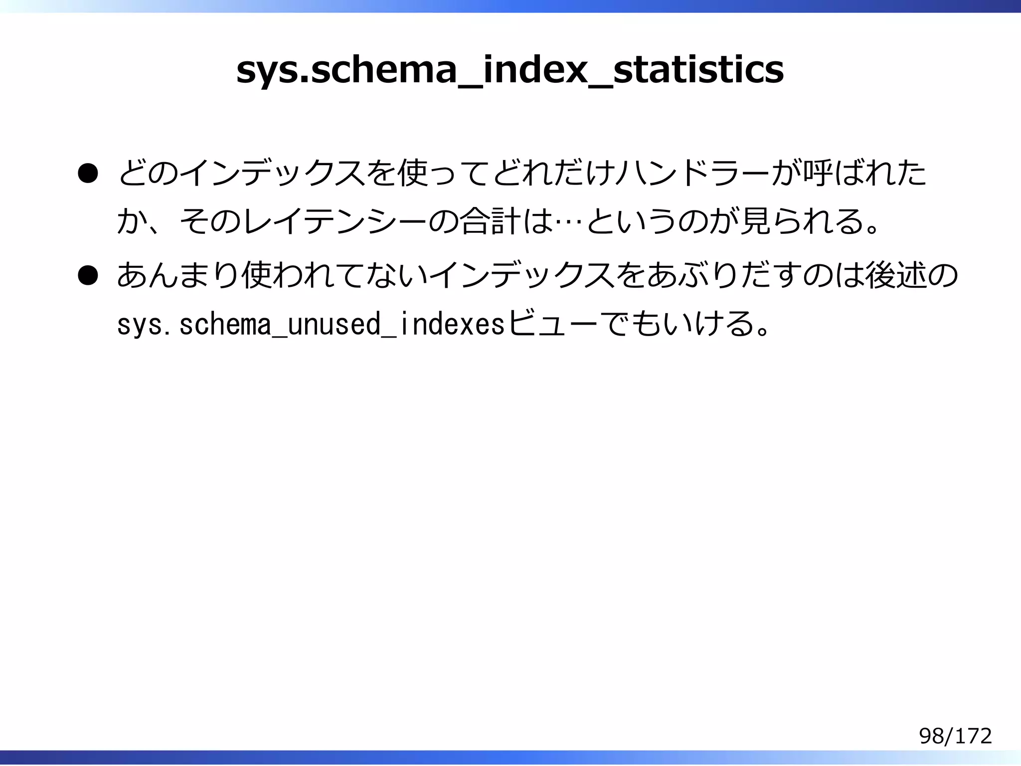 sys.schema̲index̲statistics
どのインデックスを使ってどれだけハンドラーが呼ばれた
か、そのレイテンシーの合計は…というのが⾒られる。
あんまり使われてないインデックスをあぶりだすのは後述の
sys.schema_unused_indexesビューでもいける。
98/172
 