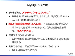 MySQL 5.7とは
2年半ぶりの メジャーバージョンアップ
PHPさんは5.6の次を7にしましたが、MySQLは5.6 =>
5.7 => 次は5.8っぽいです
-
新しい機能を使わないぶんには 、 “まあまあ良いMySQL”
バギーってほ...