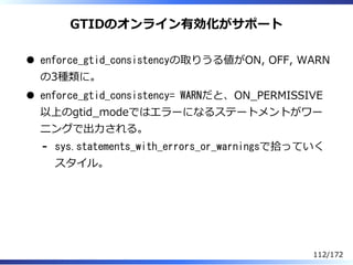GTIDのオンライン有効化がサポート
enforce_gtid_consistencyの取りうる値がON, OFF, WARN
の3種類に。
enforce_gtid_consistency= WARNだと、ON̲PERMISSIVE
以上のg...