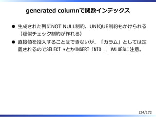 generated columnで関数インデックス
⽣成された列にNOT NULL制約、UNIQUE制約もかけられる
（疑似チェック制約が作れる）
直接値を投⼊することはできないが、「カラム」としては定
義されるのでSELECT *とかINSE...