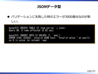 JSONデータ型
バリデーションに失敗した時のエラーが3000番台なのが新
しい。
mysql57> CREATE TABLE t2 (num serial, j json);
Query OK, 0 rows affected (0.02 s...