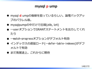 mysql p ump
mysql d umpの後継を狙っているらしい。論理バックアッ
プのパラレル版。
mysqlpumpの中だけで圧縮(zlib, lz4)
--userオプションでGRANTステートメントを出⼒してくれ
たり
--watc...