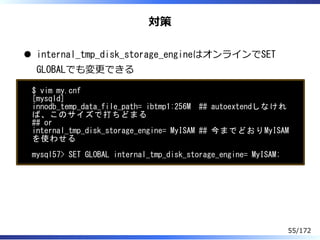 対策
internal_tmp_disk_storage_engineはオンラインでSET
GLOBALでも変更できる
$ vim my.cnf
[mysqld]
innodb_temp_data_file_path= ibtmp1:256M ...
