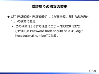認証周りの構⽂の変更
SET PASSWORD= PASSWORD('..')が非推奨、SET PASSWORD=
'..'の構⽂に変更
この構⽂は5.6までは逆にエラー”ERROR 1372
(HY000): Password hash sh...