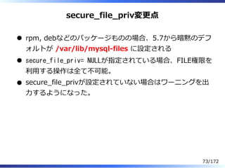 secure̲file̲priv変更点
rpm, debなどのパッケージものの場合、5.7から暗黙のデフ
ォルトが /var/lib/mysql-files に設定される
secure_file_priv= NULLが指定されている場合、FIL...