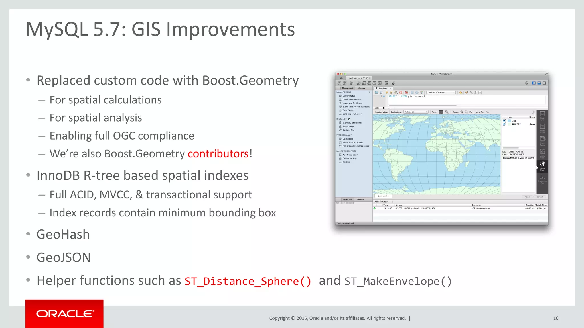 Copyright © 2015, Oracle and/or its affiliates. All rights reserved. |
• Replaced custom code with Boost.Geometry
– For spatial calculations
– For spatial analysis
– Enabling full OGC compliance
– We’re also Boost.Geometry contributors!
• InnoDB R-tree based spatial indexes
– Full ACID, MVCC, & transactional support
– Index records contain minimum bounding box
• GeoHash
• GeoJSON
• Helper functions such as ST_Distance_Sphere() and ST_MakeEnvelope()
MySQL 5.7: GIS Improvements
16
 