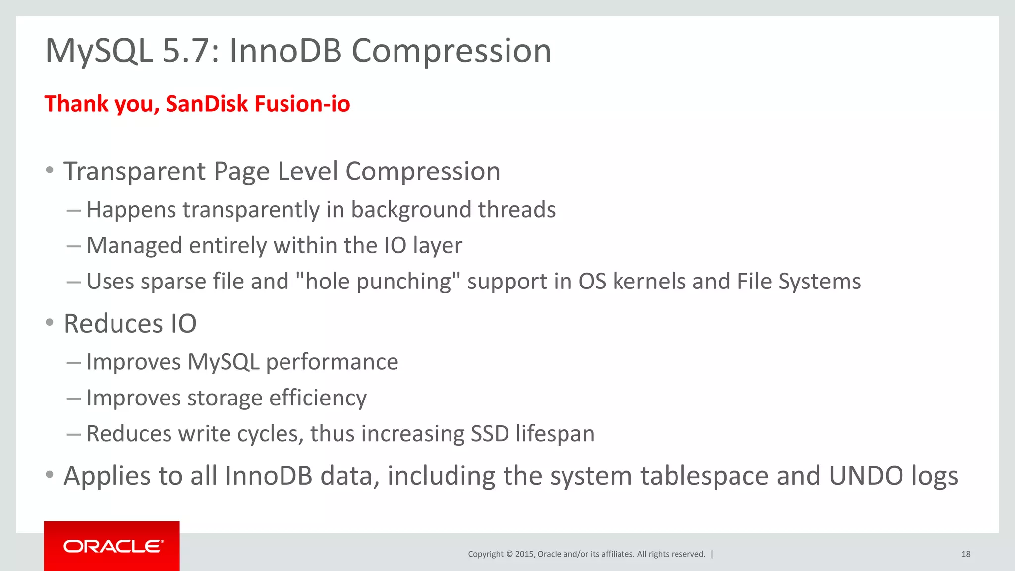 Copyright © 2015, Oracle and/or its affiliates. All rights reserved. |
MySQL 5.7: InnoDB Compression
Thank you, SanDisk Fusion-io
• Transparent Page Level Compression
– Happens transparently in background threads
– Managed entirely within the IO layer
– Uses sparse file and "hole punching" support in OS kernels and File Systems
• Reduces IO
– Improves MySQL performance
– Improves storage efficiency
– Reduces write cycles, thus increasing SSD lifespan
• Applies to all InnoDB data, including the system tablespace and UNDO logs
18
 
