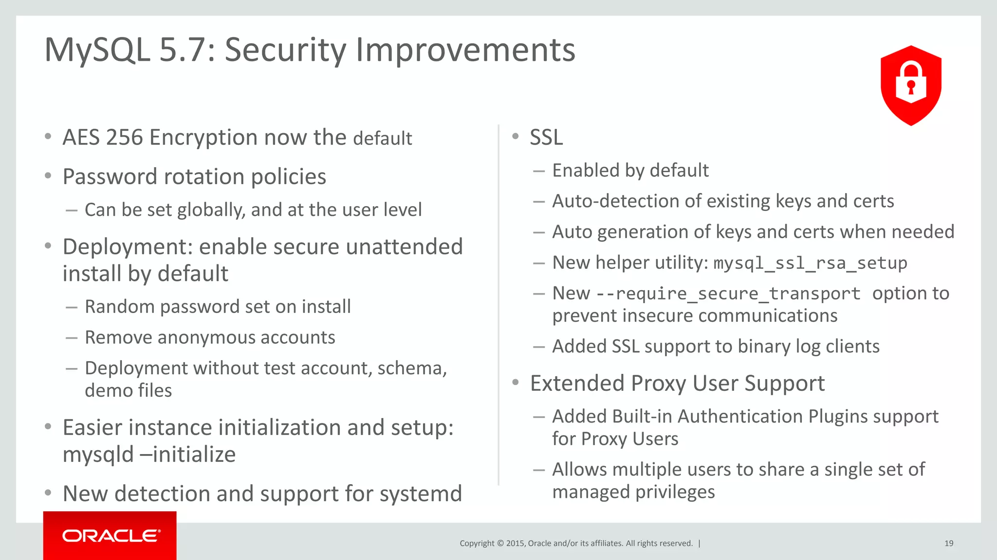 Copyright © 2015, Oracle and/or its affiliates. All rights reserved. |
• AES 256 Encryption now the default
• Password rotation policies
– Can be set globally, and at the user level
• Deployment: enable secure unattended
install by default
– Random password set on install
– Remove anonymous accounts
– Deployment without test account, schema,
demo files
• Easier instance initialization and setup:
mysqld –initialize
• New detection and support for systemd
• SSL
– Enabled by default
– Auto-detection of existing keys and certs
– Auto generation of keys and certs when needed
– New helper utility: mysql_ssl_rsa_setup
– New --require_secure_transport option to
prevent insecure communications
– Added SSL support to binary log clients
• Extended Proxy User Support
– Added Built-in Authentication Plugins support
for Proxy Users
– Allows multiple users to share a single set of
managed privileges
MySQL 5.7: Security Improvements
19
 