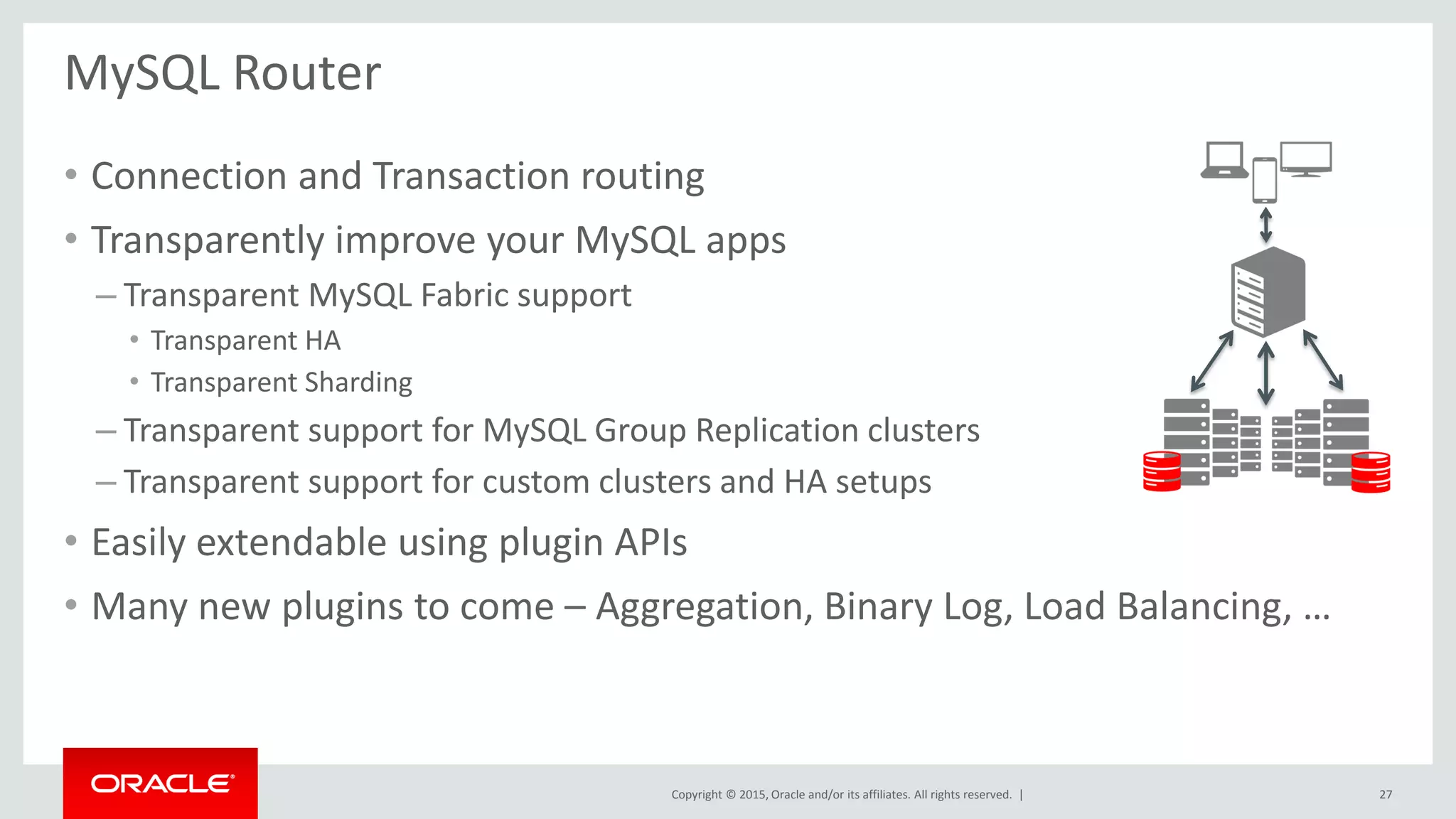 Copyright © 2015, Oracle and/or its affiliates. All rights reserved. |
• Connection and Transaction routing
• Transparently improve your MySQL apps
– Transparent MySQL Fabric support
• Transparent HA
• Transparent Sharding
– Transparent support for MySQL Group Replication clusters
– Transparent support for custom clusters and HA setups
• Easily extendable using plugin APIs
• Many new plugins to come – Aggregation, Binary Log, Load Balancing, …
MySQL Router
27
 