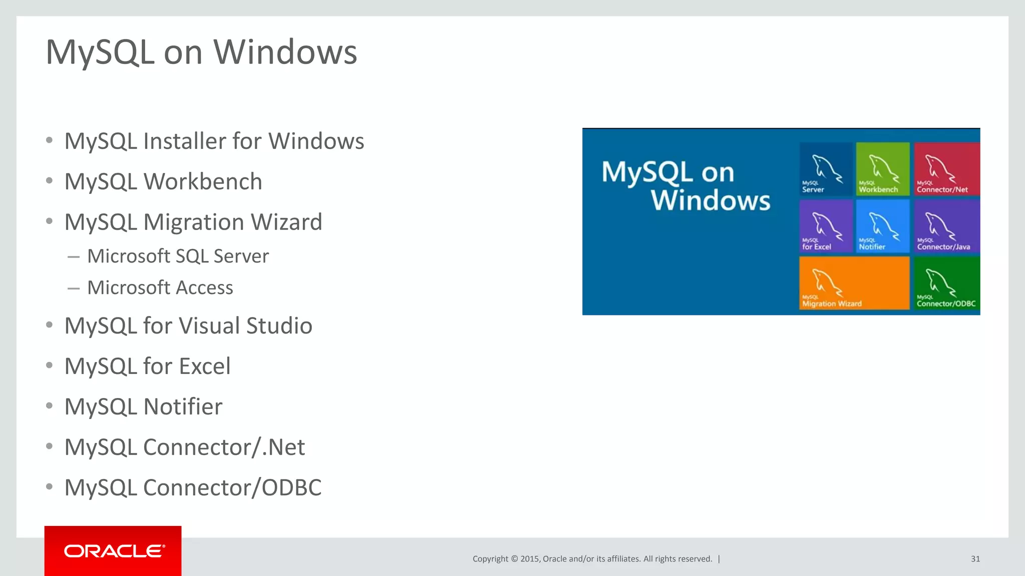 Copyright © 2015, Oracle and/or its affiliates. All rights reserved. |
MySQL on Windows
• MySQL Installer for Windows
• MySQL Workbench
• MySQL Migration Wizard
– Microsoft SQL Server
– Microsoft Access
• MySQL for Visual Studio
• MySQL for Excel
• MySQL Notifier
• MySQL Connector/.Net
• MySQL Connector/ODBC
31
 