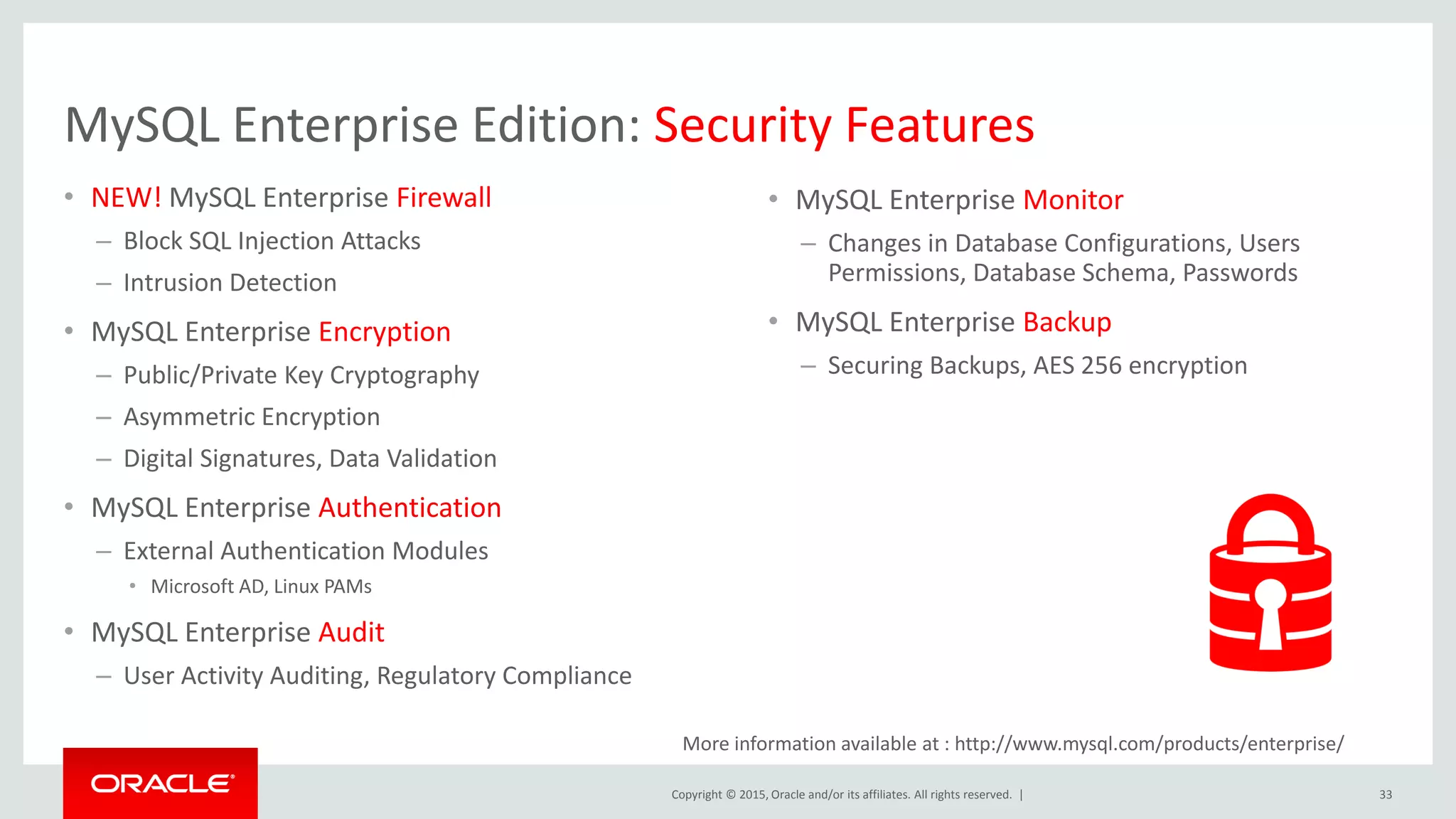 Copyright © 2015, Oracle and/or its affiliates. All rights reserved. |
MySQL Enterprise Edition: Security Features
• NEW! MySQL Enterprise Firewall
– Block SQL Injection Attacks
– Intrusion Detection
• MySQL Enterprise Encryption
– Public/Private Key Cryptography
– Asymmetric Encryption
– Digital Signatures, Data Validation
• MySQL Enterprise Authentication
– External Authentication Modules
• Microsoft AD, Linux PAMs
• MySQL Enterprise Audit
– User Activity Auditing, Regulatory Compliance
33
• MySQL Enterprise Monitor
– Changes in Database Configurations, Users
Permissions, Database Schema, Passwords
• MySQL Enterprise Backup
– Securing Backups, AES 256 encryption
More information available at : http://www.mysql.com/products/enterprise/
 