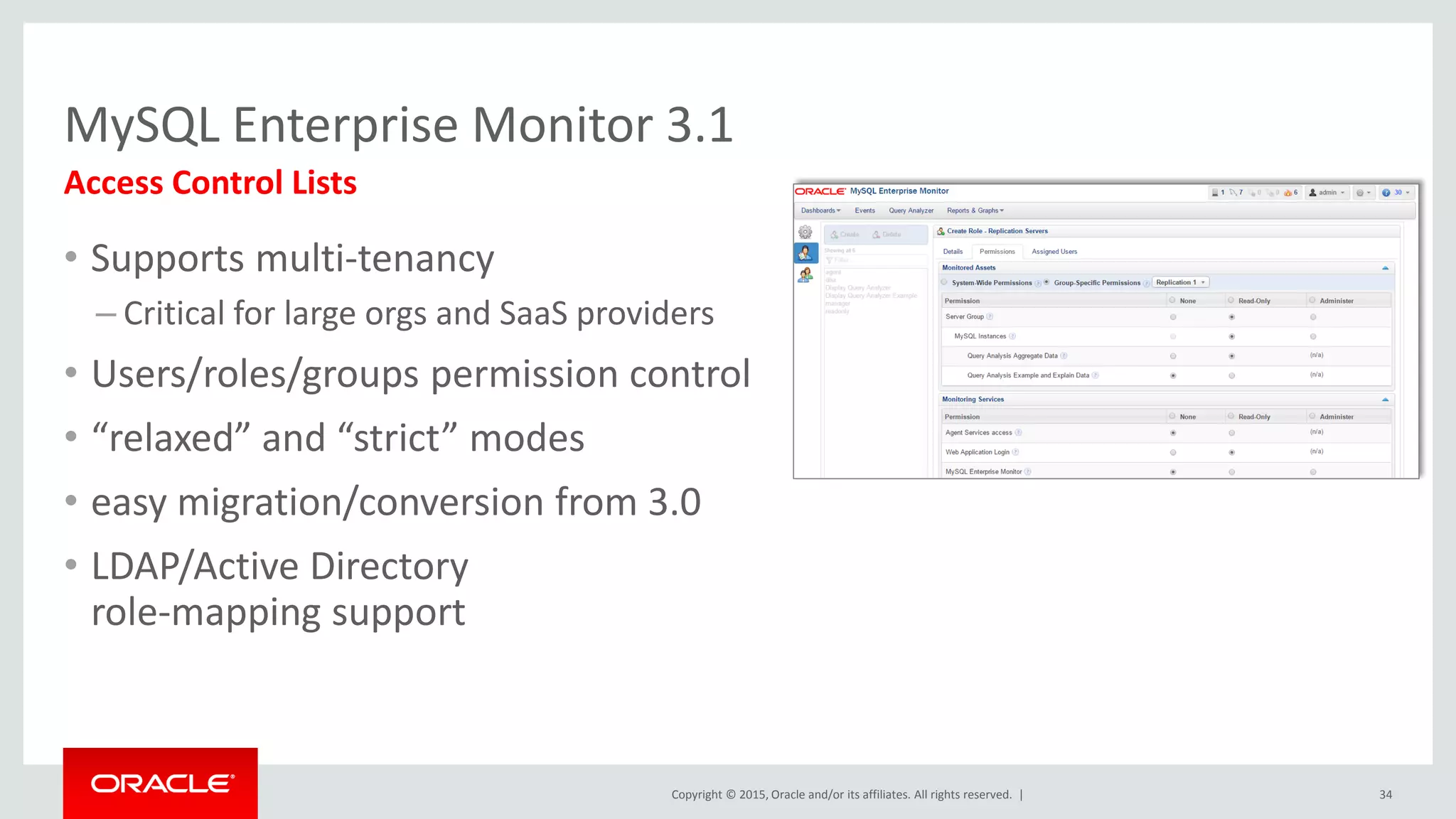Copyright © 2015, Oracle and/or its affiliates. All rights reserved. |
MySQL Enterprise Monitor 3.1
• Supports multi-tenancy
– Critical for large orgs and SaaS providers
• Users/roles/groups permission control
• “relaxed” and “strict” modes
• easy migration/conversion from 3.0
• LDAP/Active Directory
role-mapping support
Access Control Lists
34
 
