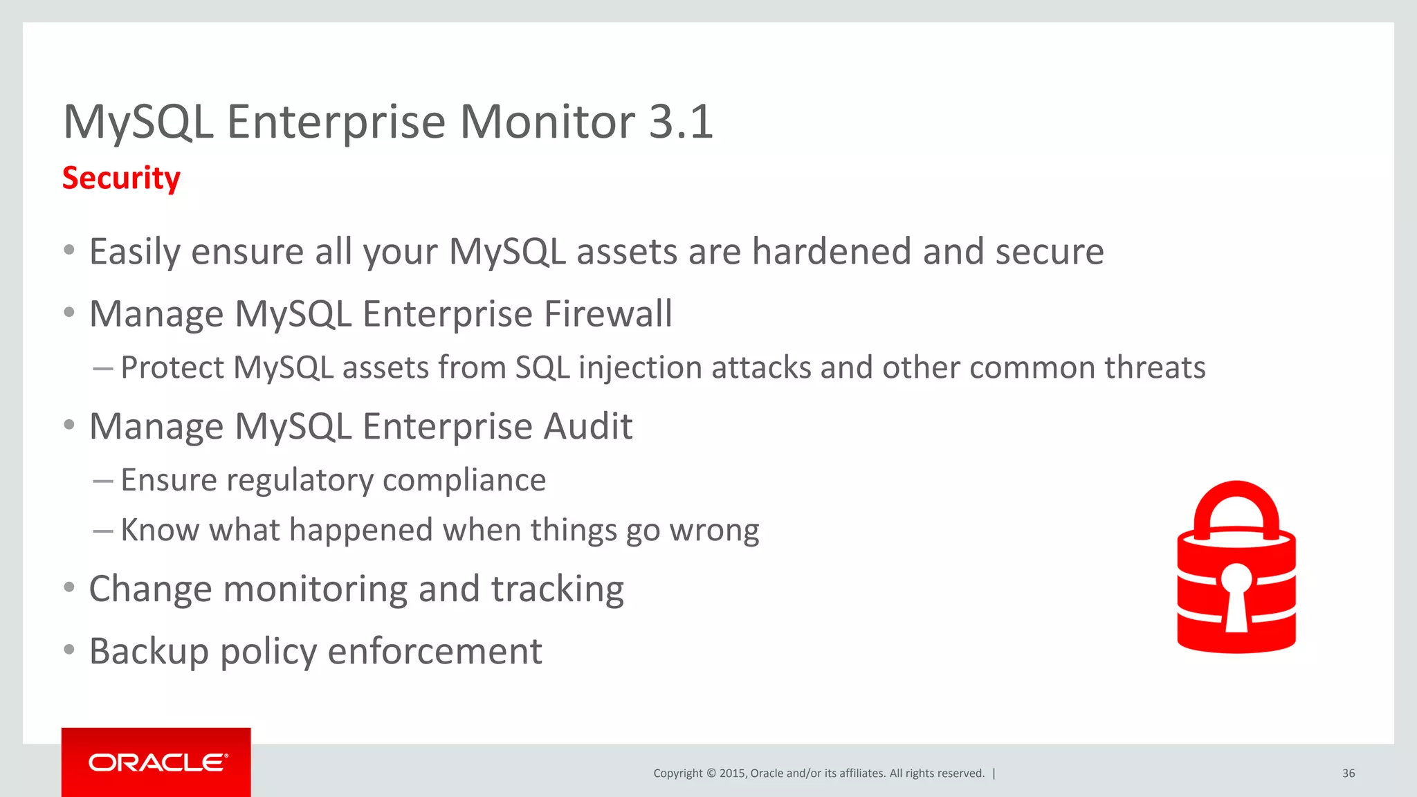 Copyright © 2015, Oracle and/or its affiliates. All rights reserved. |
MySQL Enterprise Monitor 3.1
• Easily ensure all your MySQL assets are hardened and secure
• Manage MySQL Enterprise Firewall
– Protect MySQL assets from SQL injection attacks and other common threats
• Manage MySQL Enterprise Audit
– Ensure regulatory compliance
– Know what happened when things go wrong
• Change monitoring and tracking
• Backup policy enforcement
Security
36
 