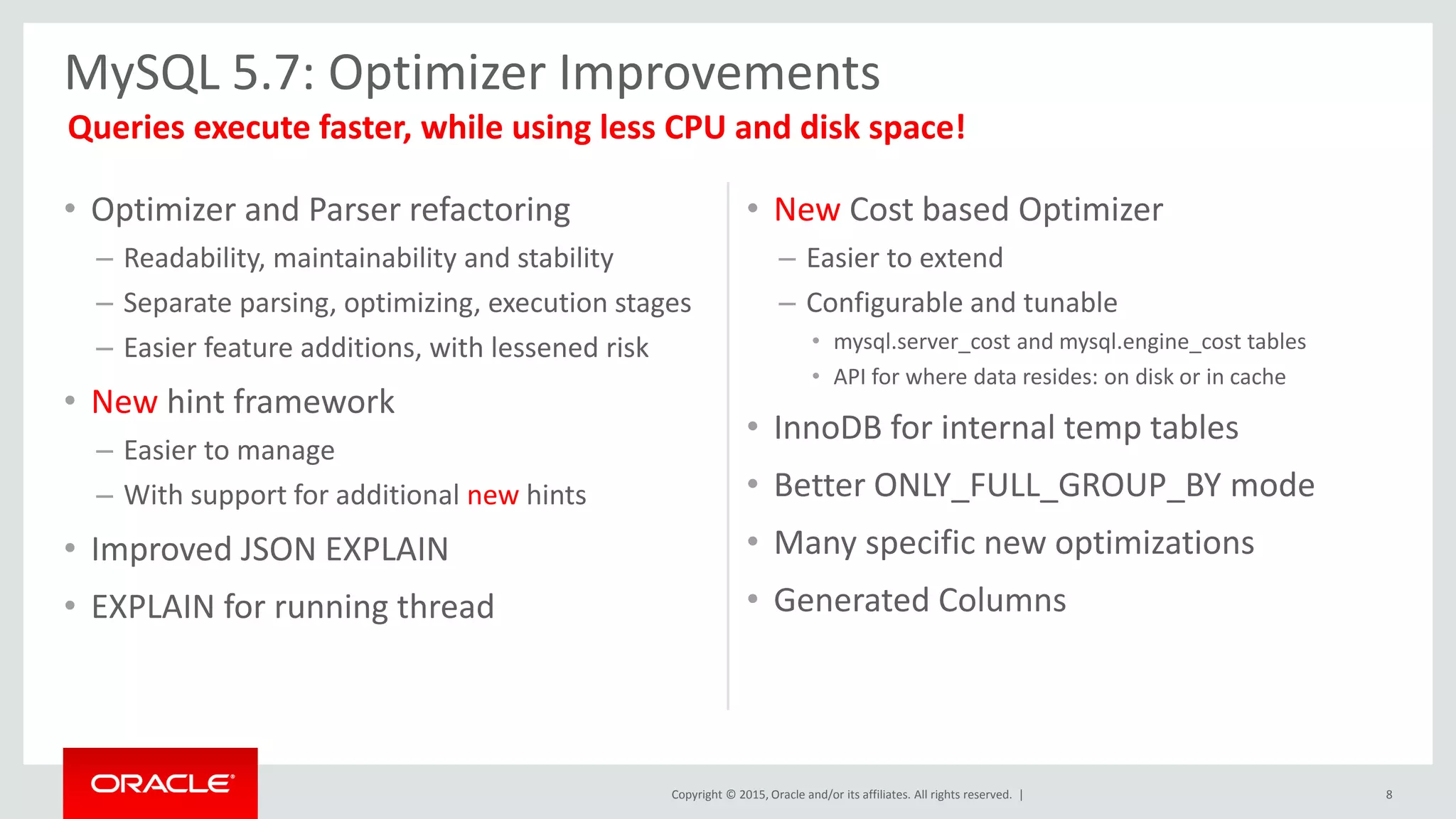 Copyright © 2015, Oracle and/or its affiliates. All rights reserved. |
• Optimizer and Parser refactoring
– Readability, maintainability and stability
– Separate parsing, optimizing, execution stages
– Easier feature additions, with lessened risk
• New hint framework
– Easier to manage
– With support for additional new hints
• Improved JSON EXPLAIN
• EXPLAIN for running thread
• New Cost based Optimizer
– Easier to extend
– Configurable and tunable
• mysql.server_cost and mysql.engine_cost tables
• API for where data resides: on disk or in cache
• InnoDB for internal temp tables
• Better ONLY_FULL_GROUP_BY mode
• Many specific new optimizations
• Generated Columns
MySQL 5.7: Optimizer Improvements
8
Queries execute faster, while using less CPU and disk space!
 