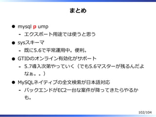 まとめ
mysql p ump
エクスポート⽤途では使うと思う-
sysスキーマ
既に5.6で平常運⽤中。便利。-
GTIDのオンライン有効化がサポート
5.7導⼊次第やっていく（でも5.6マスターが残るんだよ
なぁ。。）
-
MySQLネイティブの全⽂検索が⽇本語対応
バックエンドがEC2⼀台な案件が降ってきたらやるか
も。
-
102/104
 