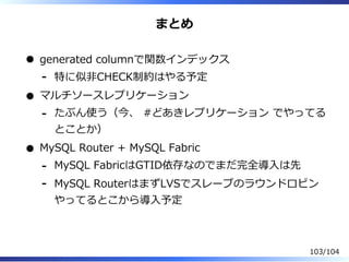 まとめ
generated columnで関数インデックス
特に似非CHECK制約はやる予定-
マルチソースレプリケーション
たぶん使う（今、 #どあきレプリケーション でやってる
とことか）
-
MySQL Router + MySQL Fabric
MySQL FabricはGTID依存なのでまだ完全導⼊は先-
MySQL RouterはまずLVSでスレーブのラウンドロビン
やってるとこから導⼊予定
-
103/104
 