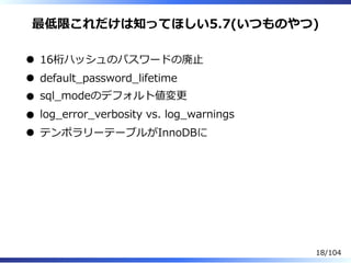 最低限これだけは知ってほしい5.7(いつものやつ)
16桁ハッシュのパスワードの廃⽌
default̲password̲lifetime
sql̲modeのデフォルト値変更
log̲error̲verbosity vs. log̲warnings
テンポラリーテーブルがInnoDBに
18/104
 