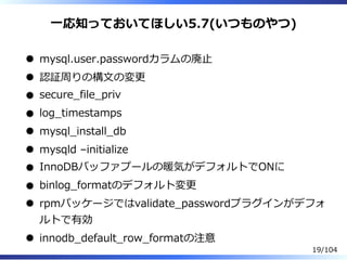 ⼀応知っておいてほしい5.7(いつものやつ)
mysql.user.passwordカラムの廃⽌
認証周りの構⽂の変更
secure̲file̲priv
log̲timestamps
mysql̲install̲db
mysqld –initialize
InnoDBバッファプールの暖気がデフォルトでONに
binlog̲formatのデフォルト変更
rpmパッケージではvalidate̲passwordプラグインがデフォ
ルトで有効
innodb̲default̲row̲formatの注意
19/104
 