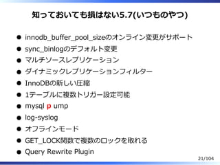 知っておいても損はない5.7(いつものやつ)
innodb̲buffer̲pool̲sizeのオンライン変更がサポート
sync̲binlogのデフォルト変更
マルチソースレプリケーション
ダイナミックレプリケーションフィルター
InnoDBの新しい圧縮
1テーブルに複数トリガー設定可能
mysql p ump
log-syslog
オフラインモード
GET̲LOCK関数で複数のロックを取れる
Query Rewrite Plugin
21/104
 