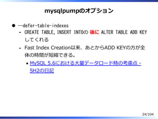mysqlpumpのオプション
--defer-table-indexes
CREATE TABLE, INSERT INTOの 後に ALTER TABLE ADD KEY
してくれる
-
Fast Index Creation以来、あとからADD KEYの⽅が全
体の時間が短縮できる。
MySQL 5.6における⼤量データロード時の考慮点 -
SH2の⽇記
-
24/104
 