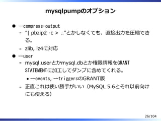 mysqlpumpのオプション
--compress-output
”| pbzip2 -c > ..”とかしなくても、直接出⼒を圧縮でき
る。
-
zlib, lz4に対応-
--user
mysql.userとかmysql.dbとか権限情報をGRANT
STATEMENTに加⼯してダンプに含めてくれる。
--events, --triggersのGRANT版
-
正直これは使い勝⼿がいい（MySQL 5.6とそれ以前向け
にも使える）
-
26/104
 