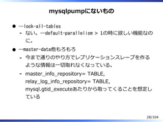 mysqlpumpにないもの
--lock-all-tables
ない。--default-parallelism > 1の時に欲しい機能なの
に。
-
--master-data他もろもろ
今まで通りのやり⽅でレプリケーションスレーブを作る
ような情報は⼀切取れなくなっている。
-
master̲info̲repository= TABLE,
relay̲log̲info̲repository= TABLE,
mysql.gtid̲executeあたりから取ってくることを想定し
ている
-
28/104
 