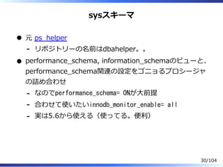 sysスキーマ
元 ps̲helper
リポジトリーの名前はdbahelper。。-
performance̲schema, information̲schemaのビューと、
performance̲schema関連の設定をゴニョるプロシージャ
の詰め合わせ
なのでperformance_schema= ONが⼤前提-
合わせて使いたいinnodb_monitor_enable= all-
実は5.6から使える（使ってる。便利）-
30/104
 